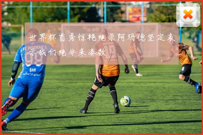 世界杯首秀惊艳绝杀阿玛德坚定表示我们绝非来凑数