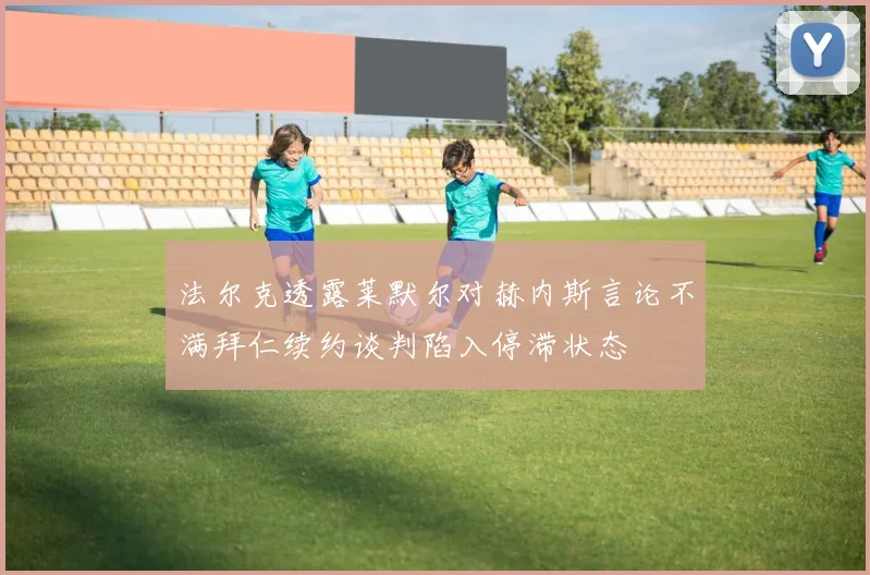 法尔克透露莱默尔对赫内斯言论不满拜仁续约谈判陷入停滞状态