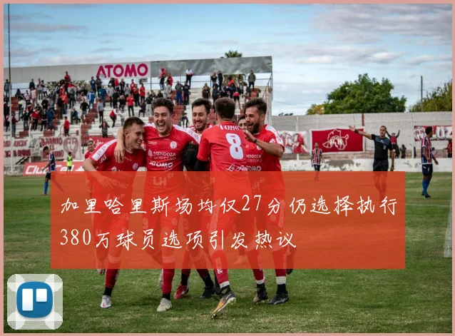 加里哈里斯场均仅27分仍选择执行380万球员选项引发热议