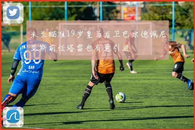米兰瞄准19岁皇马后卫巴尔德佩尼亚斯前任塔雷也有意引进