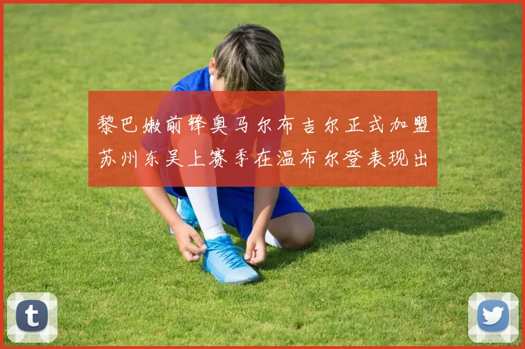 黎巴嫩前锋奥马尔布吉尔正式加盟苏州东吴上赛季在温布尔登表现出色