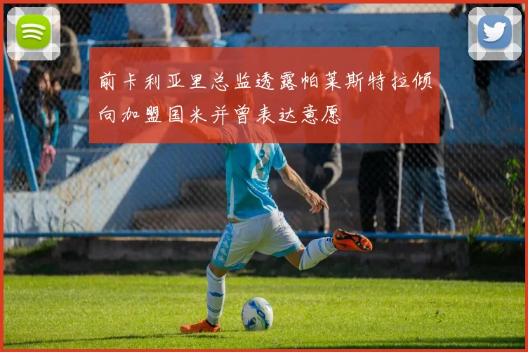 前卡利亚里总监透露帕莱斯特拉倾向加盟国米并曾表达意愿