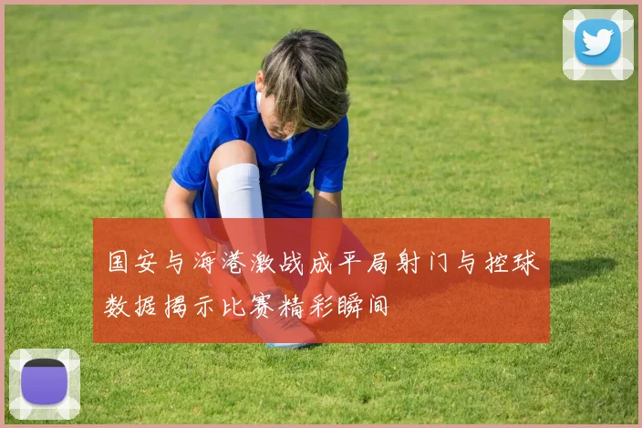 国安与海港激战成平局射门与控球数据揭示比赛精彩瞬间