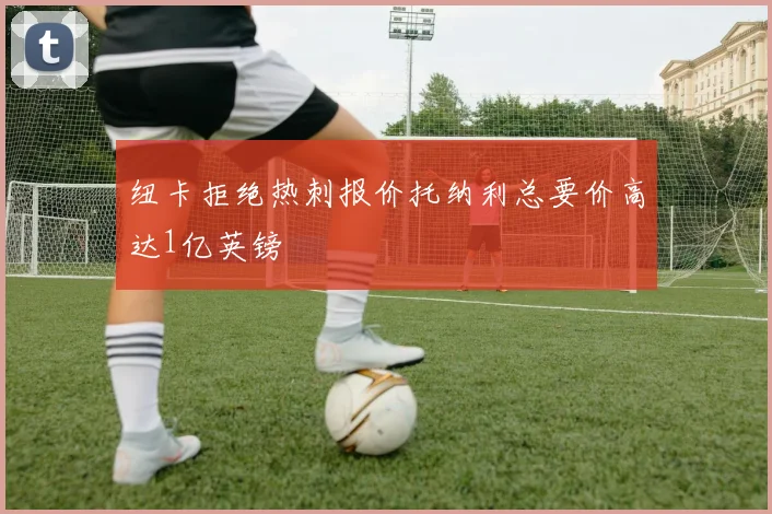 纽卡拒绝热刺报价托纳利总要价高达1亿英镑