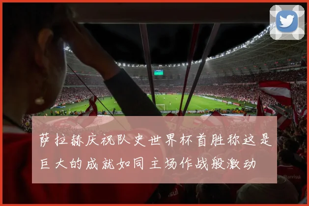 萨拉赫庆祝队史世界杯首胜称这是巨大的成就如同主场作战般激动