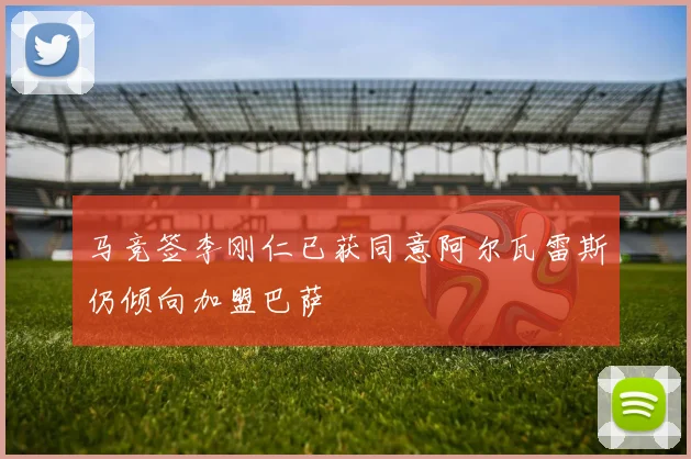 马竞签李刚仁已获同意阿尔瓦雷斯仍倾向加盟巴萨