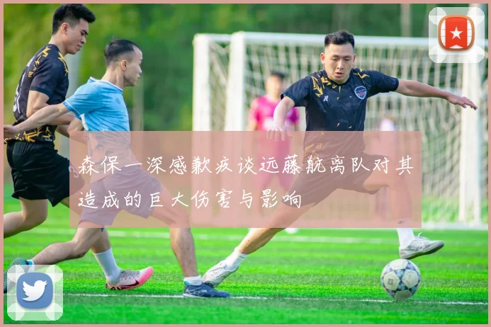 森保一深感歉疚谈远藤航离队对其造成的巨大伤害与影响