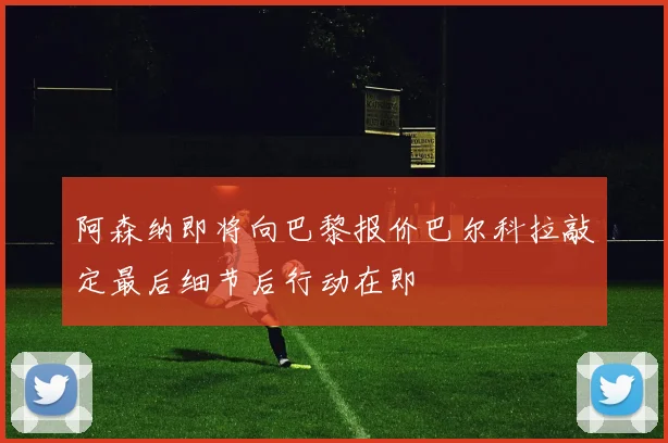 阿森纳即将向巴黎报价巴尔科拉敲定最后细节后行动在即