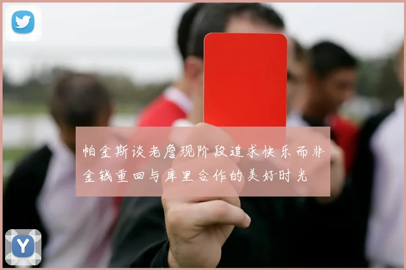 帕金斯谈老詹现阶段追求快乐而非金钱重回与库里合作的美好时光