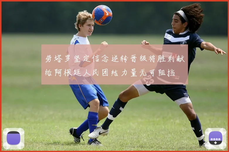 劳塔罗坚定信念逆转晋级将胜利献给阿根廷人民团结力量无可阻挡