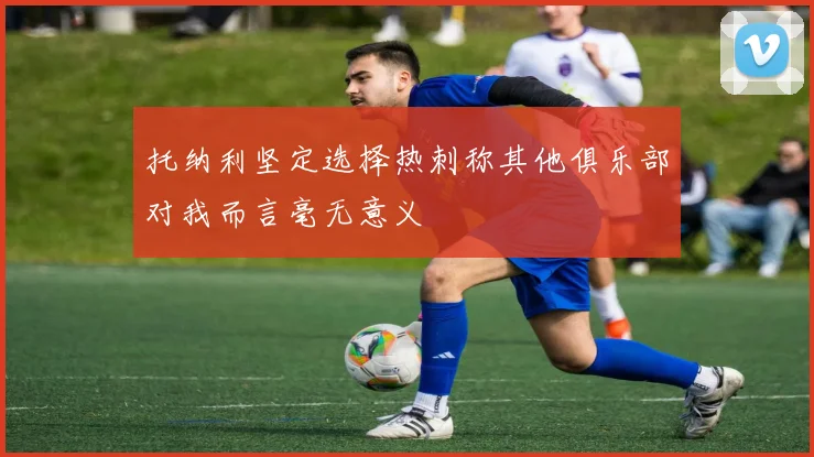 托纳利坚定选择热刺称其他俱乐部对我而言毫无意义