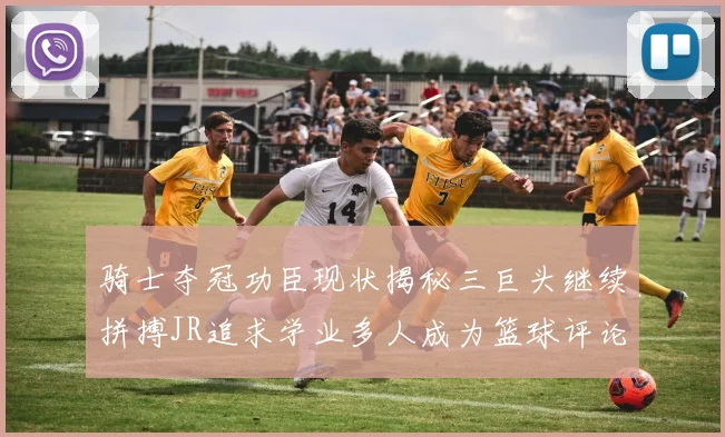 骑士夺冠功臣现状揭秘三巨头继续拼搏JR追求学业多人成为篮球评论员