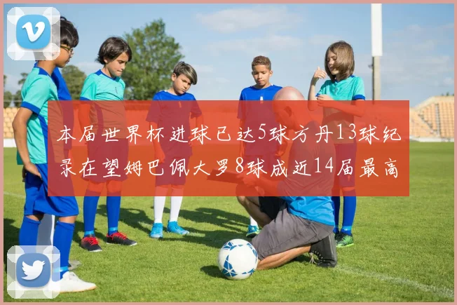 本届世界杯进球已达5球方丹13球纪录在望姆巴佩大罗8球成近14届最高
